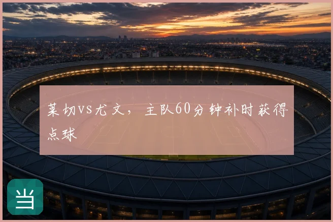 莱切vs尤文,主队60分钟补时获得点球